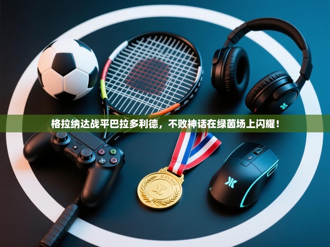 格拉纳达战平巴拉多利德，不败神话在绿茵场上闪耀！  第2张